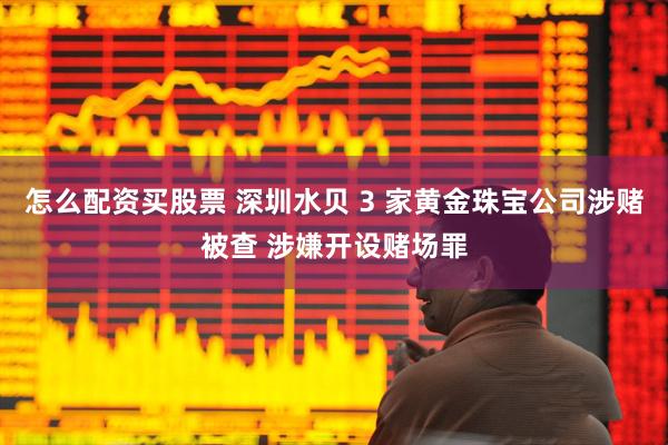 怎么配资买股票 深圳水贝 3 家黄金珠宝公司涉赌被查 涉嫌开设赌场罪