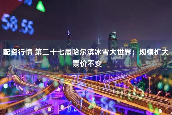 配资行情 第二十七届哈尔滨冰雪大世界：规模扩大 票价不变