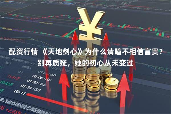 配资行情 《天地剑心》为什么清瞳不相信富贵？别再质疑，她的初心从未变过