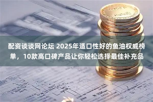 配资谈谈网论坛 2025年适口性好的鱼油权威榜单，10款高口碑产品让你轻松选择最佳补充品