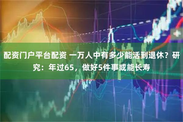 配资门户平台配资 一万人中有多少能活到退休？研究：年过65，做好5件事或能长寿