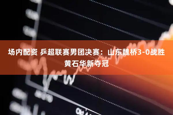 场内配资 乒超联赛男团决赛：山东魏桥3-0战胜黄石华新夺冠