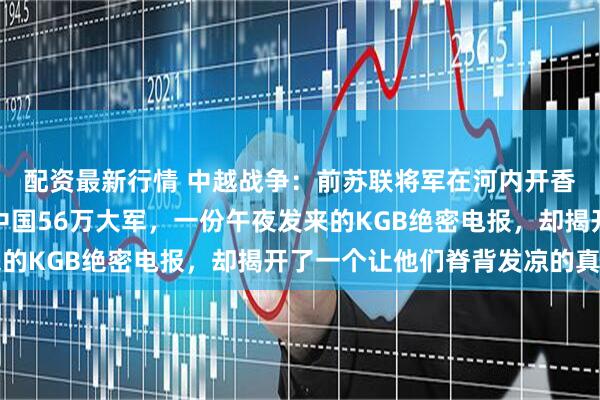 配资最新行情 中越战争：前苏联将军在河内开香槟庆功，以为吓退了中国56万大军，一份午夜发来的KGB绝密电报，却揭开了一个让他们脊背发凉的真相