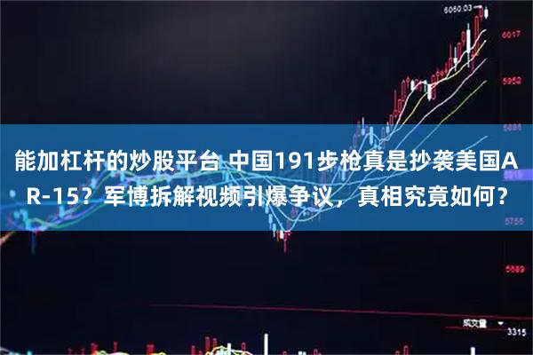 能加杠杆的炒股平台 中国191步枪真是抄袭美国AR-15？军博拆解视频引爆争议，真相究竟如何？