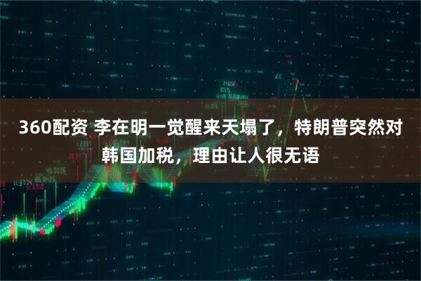 360配资 李在明一觉醒来天塌了，特朗普突然对韩国加税，理由让人很无语