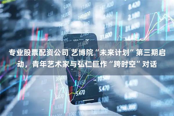 专业股票配资公司 艺博院“未来计划”第三期启动，青年艺术家与弘仁巨作“跨时空”对话