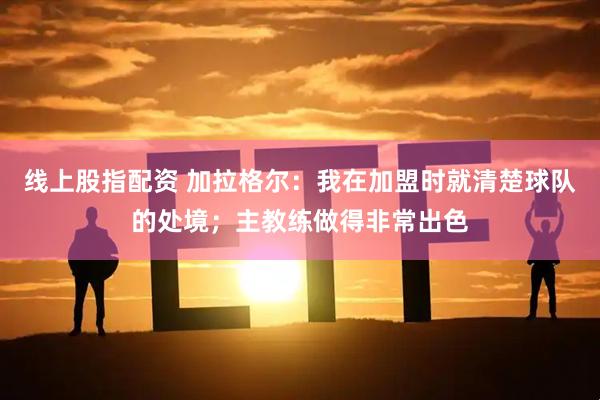 线上股指配资 加拉格尔：我在加盟时就清楚球队的处境；主教练做得非常出色