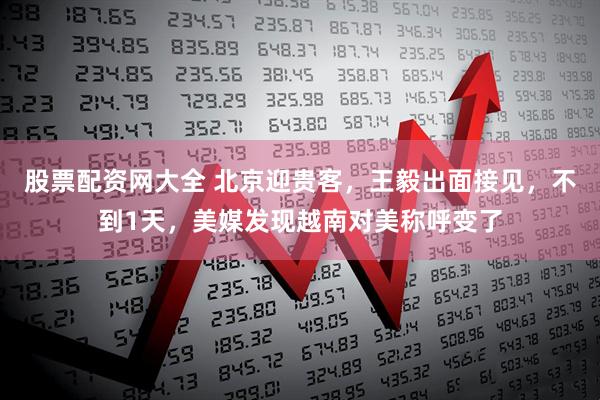 股票配资网大全 北京迎贵客，王毅出面接见，不到1天，美媒发现越南对美称呼变了