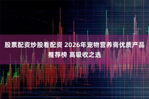 股票配资炒股看配资 2026年宠物营养膏优质产品推荐榜 高吸收之选
