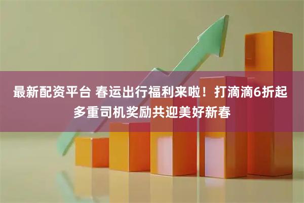 最新配资平台 春运出行福利来啦！打滴滴6折起 多重司机奖励共迎美好新春