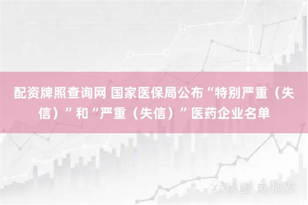 配资牌照查询网 国家医保局公布“特别严重（失信）”和“严重（失信）”医药企业名单