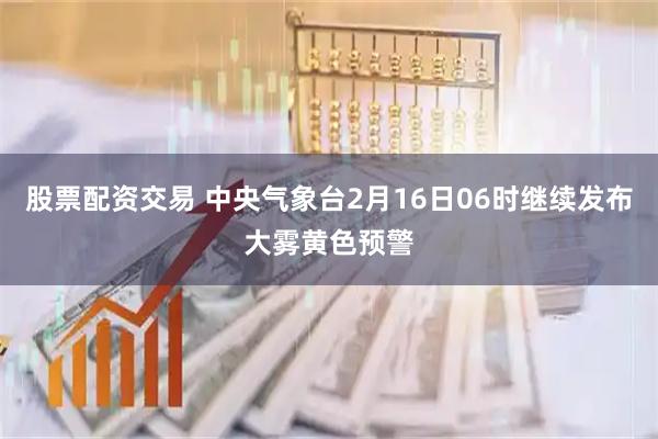 股票配资交易 中央气象台2月16日06时继续发布大雾黄色预警