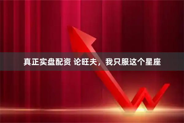 真正实盘配资 论旺夫，我只服这个星座