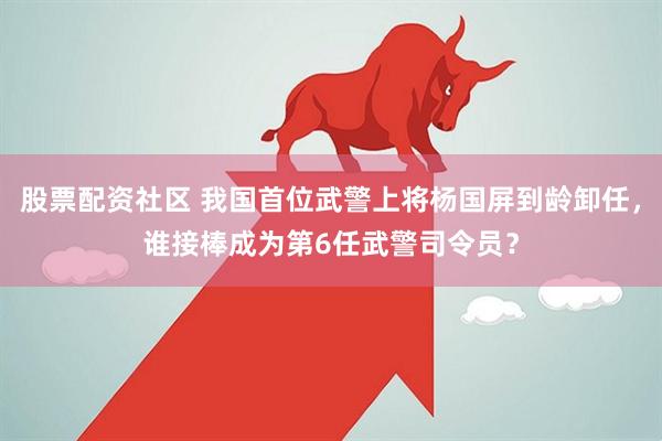股票配资社区 我国首位武警上将杨国屏到龄卸任，谁接棒成为第6任武警司令员？