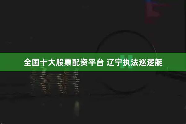 全国十大股票配资平台 辽宁执法巡逻艇
