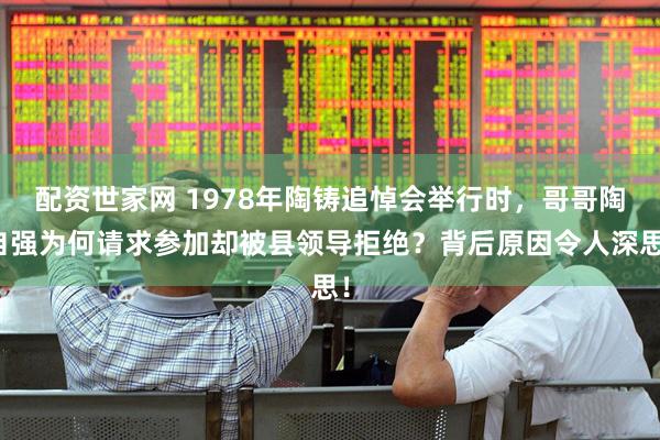 配资世家网 1978年陶铸追悼会举行时，哥哥陶自强为何请求参加却被县领导拒绝？背后原因令人深思！