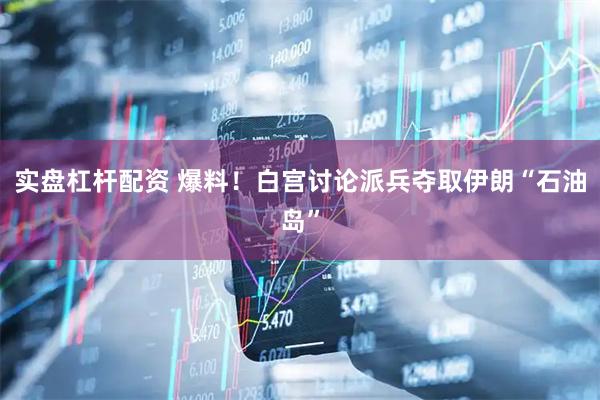 实盘杠杆配资 爆料！白宫讨论派兵夺取伊朗“石油岛”