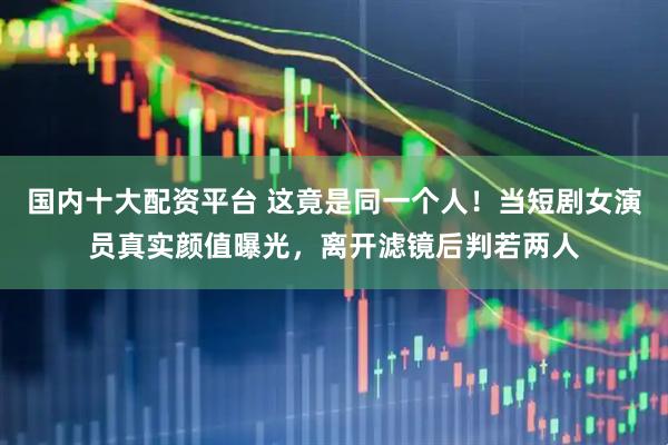 国内十大配资平台 这竟是同一个人！当短剧女演员真实颜值曝光，离开滤镜后判若两人