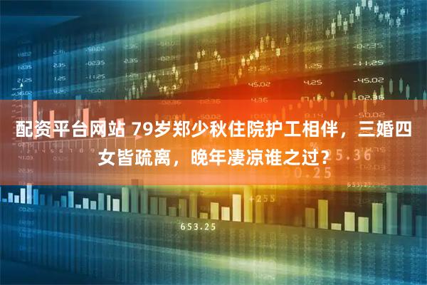 配资平台网站 79岁郑少秋住院护工相伴，三婚四女皆疏离，晚年凄凉谁之过？