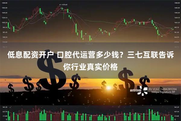 低息配资开户 口腔代运营多少钱？三七互联告诉你行业真实价格