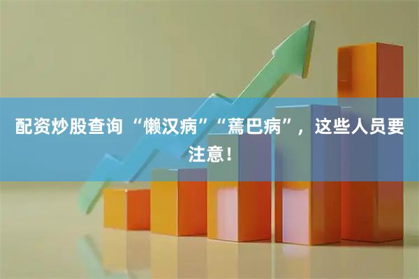 配资炒股查询 “懒汉病”“蔫巴病”，这些人员要注意！
