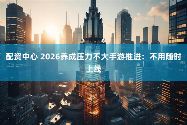 配资中心 2026养成压力不大手游推进：不用随时上线