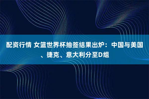配资行情 女篮世界杯抽签结果出炉：中国与美国、捷克、意大利分至D组