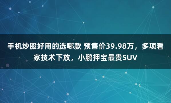 手机炒股好用的选哪款 预售价39.98万，多项看家技术下放，小鹏押宝最贵SUV