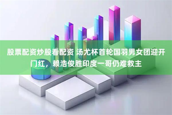 股票配资炒股看配资 汤尤杯首轮国羽男女团迎开门红，赖浩俊胜印度一哥仍难救主