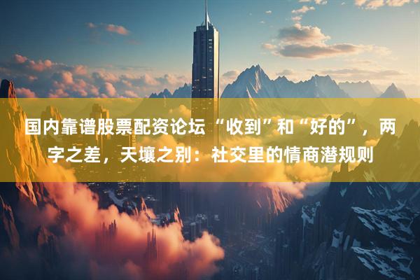 国内靠谱股票配资论坛 “收到”和“好的”，两字之差，天壤之别：社交里的情商潜规则